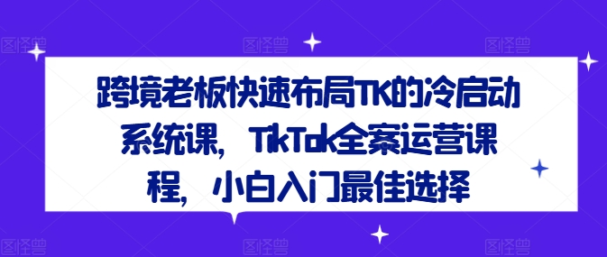 跨境老板快速布局TK的冷启动系统课，TikTok全案运营课程，小白入门最佳选择-轻创网