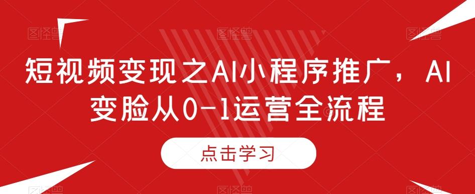 短视频变现之AI小程序推广，AI变脸从0-1运营全流程-轻创网