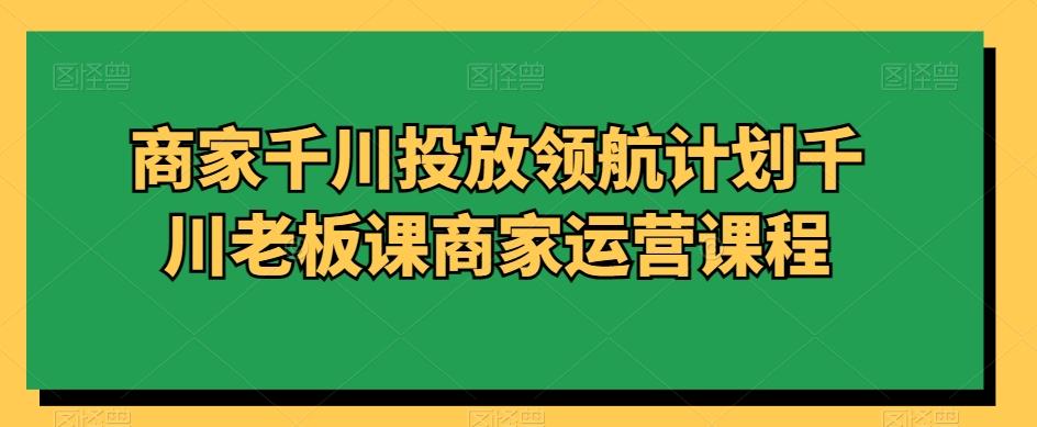 商家千川投放领航计划千川老板课商家运营课程-轻创网