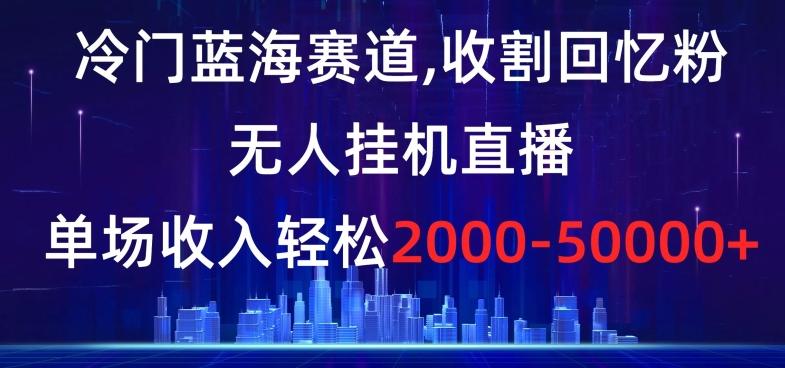 冷门蓝海赛道，收割回忆粉，无人挂机直播，单场收入轻松2000-5w+【揭秘】-轻创网