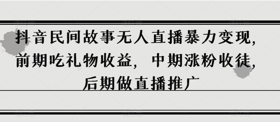 抖音民间故事无人直播暴力变现，前期吃礼物收益，中期涨粉收徒，后期做直播推广【揭秘】-轻创网