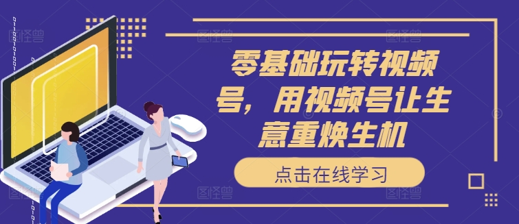 零基础玩转视频号，用视频号让生意重焕生机-轻创网