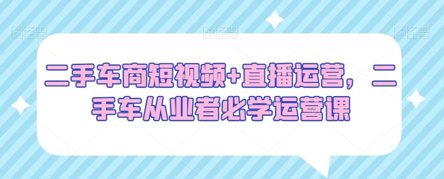 二手车商短视频+直播运营，二手车从业者必学运营课-轻创网