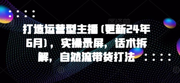 打造运营型主播(更新24年6月)，实操录屏，话术拆解，自然流带货打法-轻创网