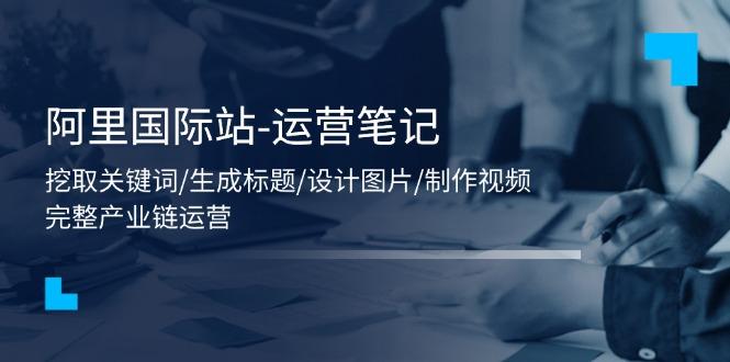 阿里国际站-运营笔记：挖取关键词/生成标题/设计图片/制作视频/56节课-轻创网