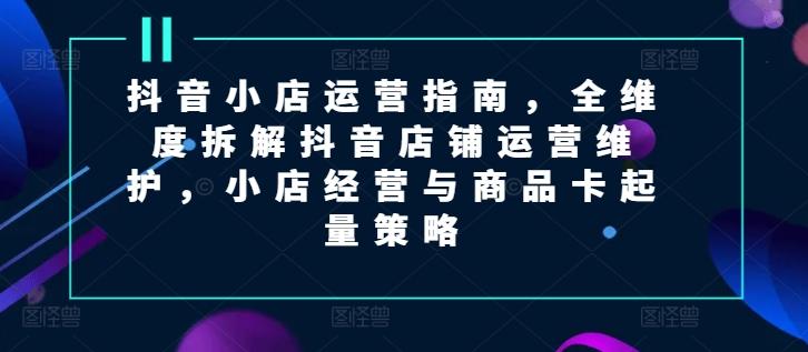 抖音小店运营指南，全维度拆解抖音店铺运营维护，小店经营与商品卡起量策略-轻创网