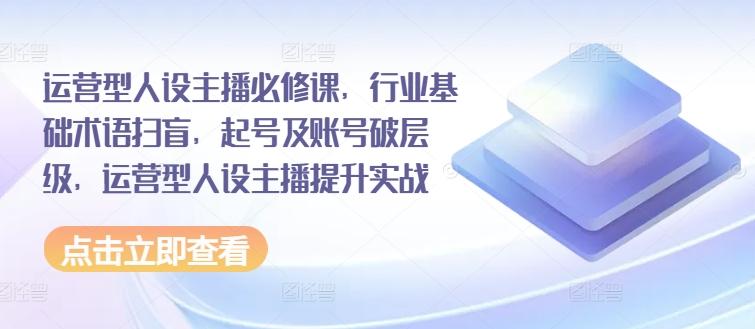 运营型人设主播必修课，行业基础术语扫盲，起号及账号破层级，运营型人设主播提升实战-轻创网