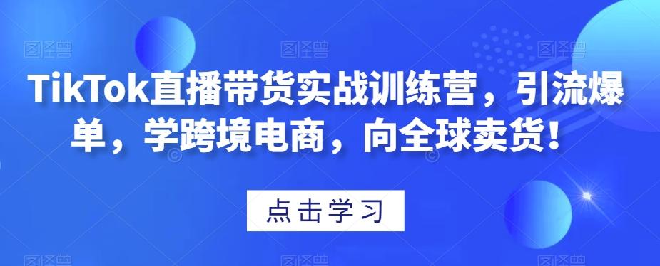 TikTok直播带货实战训练营，引流爆单，学跨境电商，向全球卖货！-轻创网