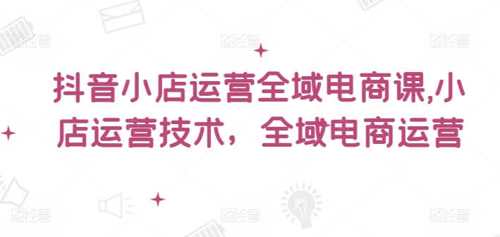 抖音小店运营全域电商课，​小店运营技术，全域电商运营-轻创网