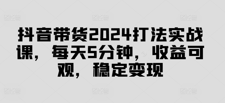 抖音带货2024打法实战课，每天5分钟，收益可观，稳定变现【揭秘】-轻创网