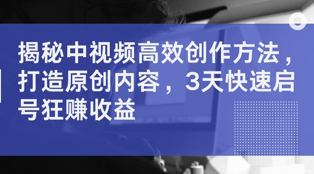揭秘中视频高效创作方法，打造原创内容，3天快速启号狂赚收益【揭秘】-轻创网
