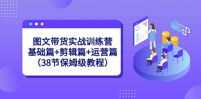 图文带货实战训练营：基础篇+剪辑篇+运营篇（38节保姆级教程）-轻创网