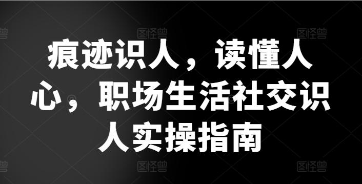 痕迹识人，读懂人心，​职场生活社交识人实操指南-轻创网