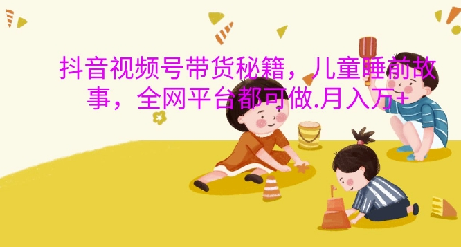 抖音视频号带货秘籍，儿童睡前故事，全网平台都可做，月入过W【揭秘】-轻创网