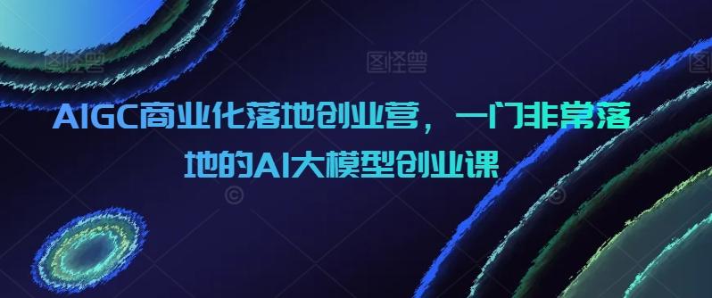 AIGC商业化落地创业营，一门非常落地的AI大模型创业课-轻创网