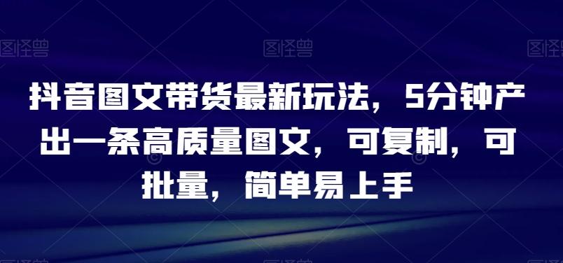 抖音图文带货最新玩法，5分钟产出一条高质量图文，可复制，可批量，简单易上手【揭秘】-轻创网