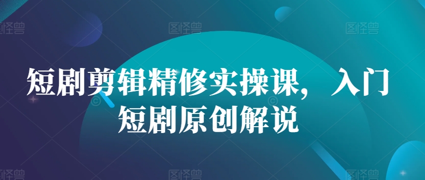 短剧剪辑精修实操课，入门短剧原创解说-轻创网