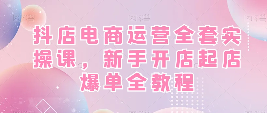 抖店电商运营全套实操课，新手开店起店爆单全教程-轻创网