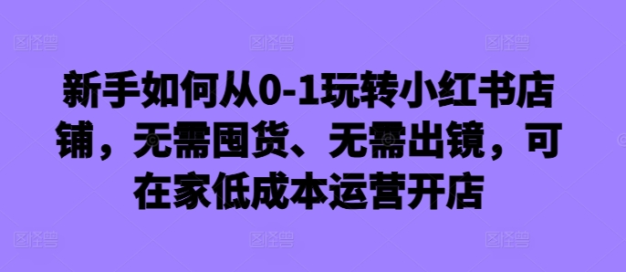 新手如何从0-1玩转小红书店铺，无需囤货、无需出镜，可在家低成本运营开店-轻创网