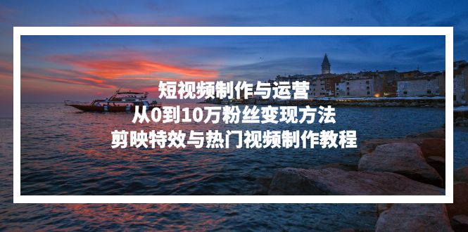 短视频制作与运营，从0到10万粉丝变现方法，剪映特效与热门视频制作教程-轻创网
