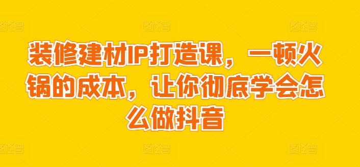 装修建材IP打造课，一顿火锅的成本，让你彻底学会怎么做抖音-轻创网