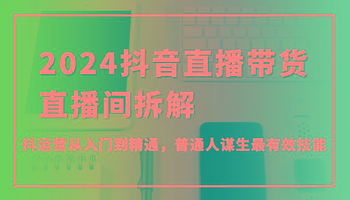 2024抖音直播带货直播间拆解，抖运营从入门到精通，普通人谋生最有效技能-轻创网