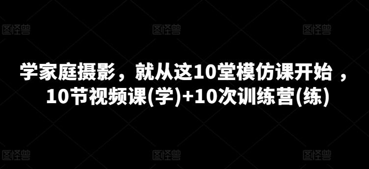 学家庭摄影，就从这10堂模仿课开始 ，10节视频课(学)+10次训练营(练)-轻创网