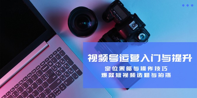视频号运营入门与提升：定位策略与操作技巧，爆款短视频选题与拍摄-轻创网