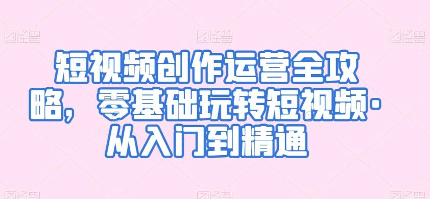 短视频创作运营全攻略，零基础玩转短视频·从入门到精通-轻创网