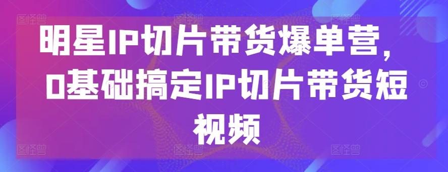 明星IP切片带货爆单营，0基础搞定IP切片带货短视频-轻创网