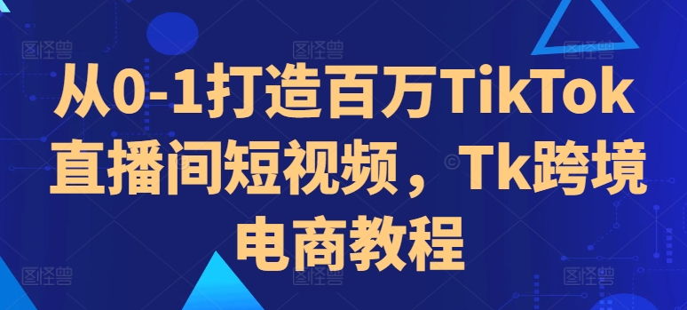 从0-1打造百万TikTok直播间短视频，Tk跨境电商教程-轻创网