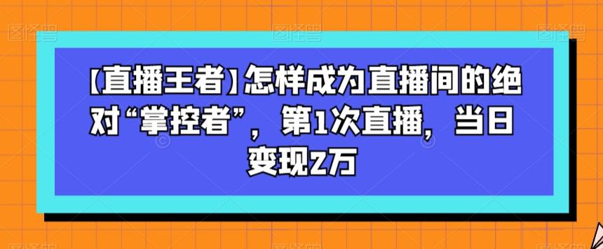 【直播王者】怎样成为直播间的绝对“掌控者”，第1次直播，当日变现2万-轻创网