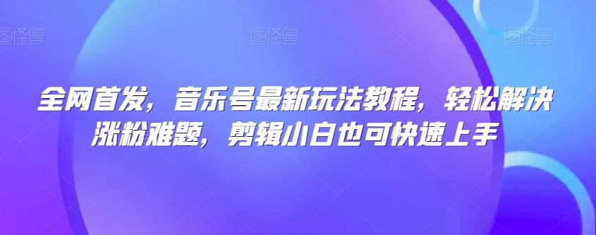 全网首发，音乐号最新玩法教程，轻松解决涨粉难题，剪辑小白也可快速上手-轻创网