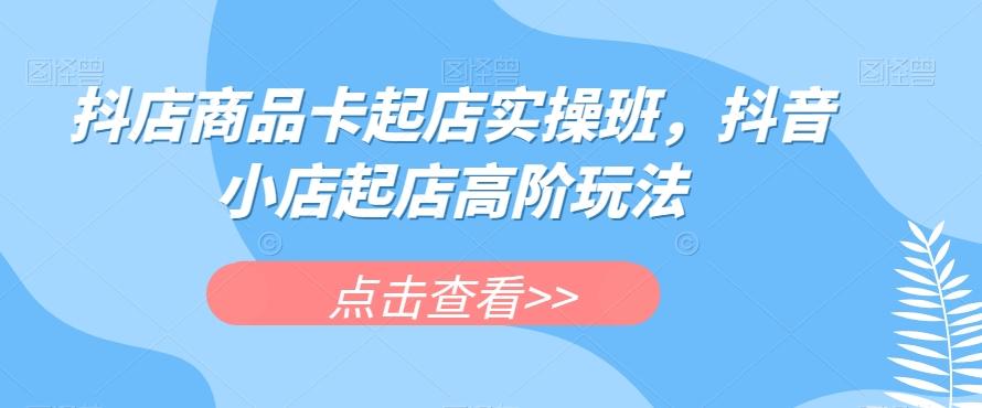 抖店商品卡起店实操班，抖音小店起店高阶玩法-轻创网