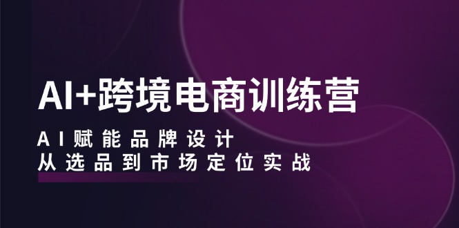 AI+跨境电商训练营：AI赋能品牌设计，从选品到市场定位实战-轻创网