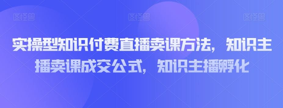 实操型知识付费直播卖课方法，知识主播卖课成交公式，知识主播孵化-轻创网