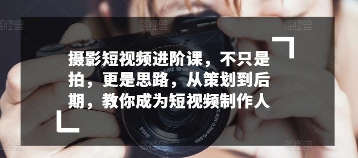 摄影短视频进阶课，不只是拍，更是思路，从策划到后期，教你成为短视频制作人-轻创网