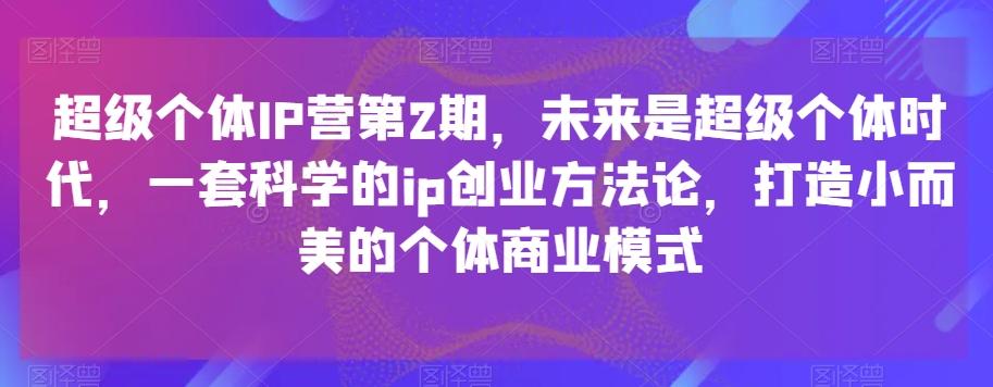 超级个体IP营第2期，未来是超级个体时代，一套科学的ip创业方法论，打造小而美的个体商业模式-轻创网