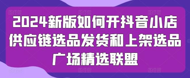 2024新版如何开抖音小店供应链选品发货和上架选品广场精选联盟-轻创网