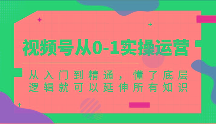 视频号从0-1实操运营，从入门到精通，懂了底层逻辑就可以延伸所有知识(更新2024.7)-轻创网