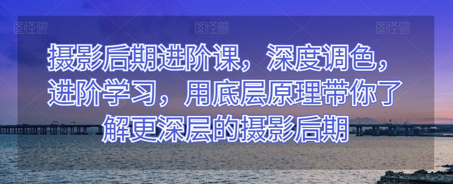 摄影后期进阶课，深度调色，进阶学习，用底层原理带你了解更深层的摄影后期-轻创网