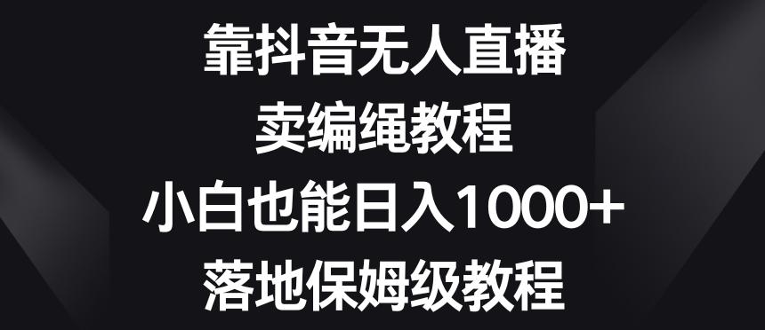 靠抖音无人直播，卖编绳教程，小白也能日入1000+，落地保姆级教程【揭秘】-轻创网