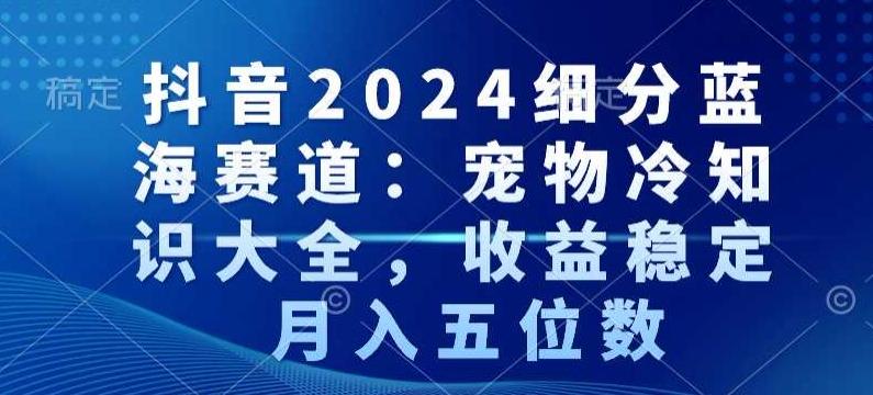 抖音2024细分蓝海赛道：宠物冷知识大全，收益稳定，月入五位数【揭秘】-轻创网