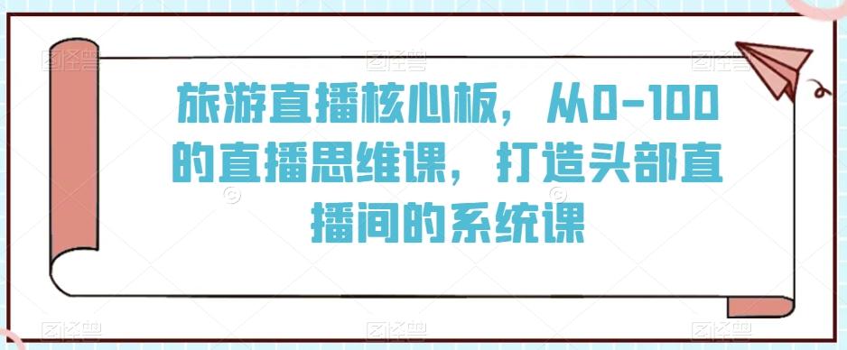 旅游直播核心板，从0-100的直播思维课，打造头部直播间的系统课-轻创网