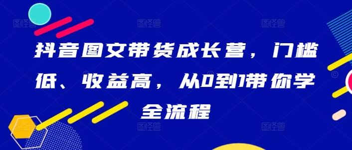 抖音图文带货成长营，门槛低、收益高，从0到1带你学全流程-轻创网
