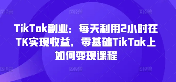 TikTok副业：每天利用2小时在TK实现收益，零基础TikTok上如何变现课程-轻创网