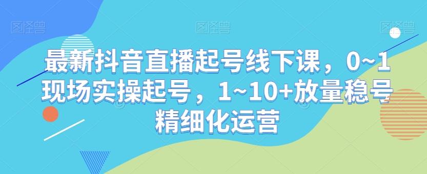 最新抖音直播起号线下课，0~1现场实操起号，1~10+放量稳号精细化运营-轻创网