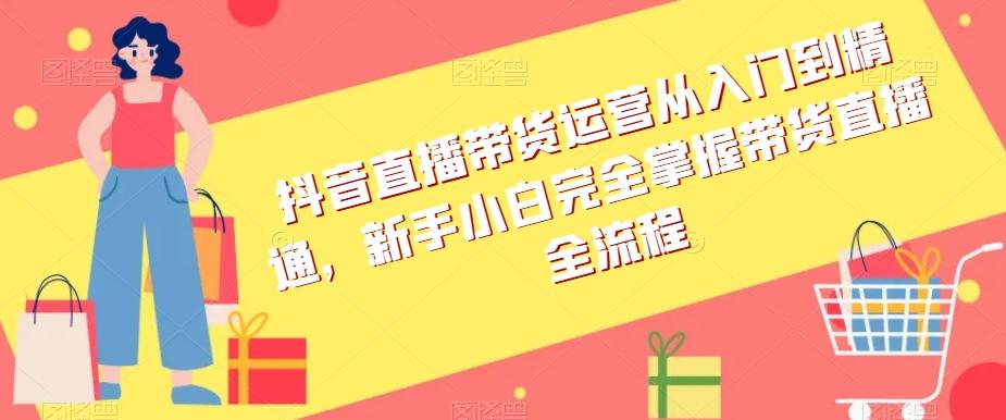 抖音直播带货运营从入门到精通，新手小白完全掌握带货直播全流程-轻创网