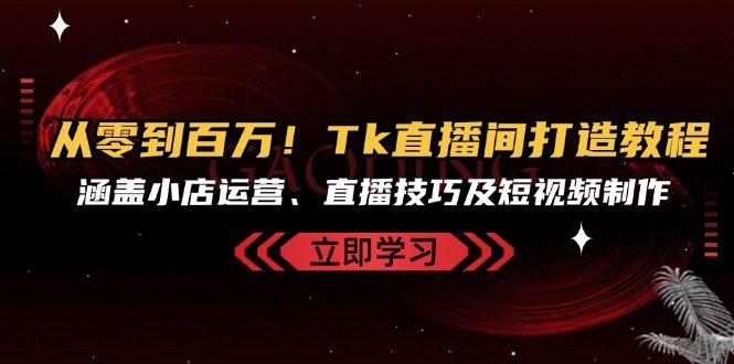 从零到百万！Tk直播间打造教程，涵盖小店运营、直播技巧及短视频制作-轻创网