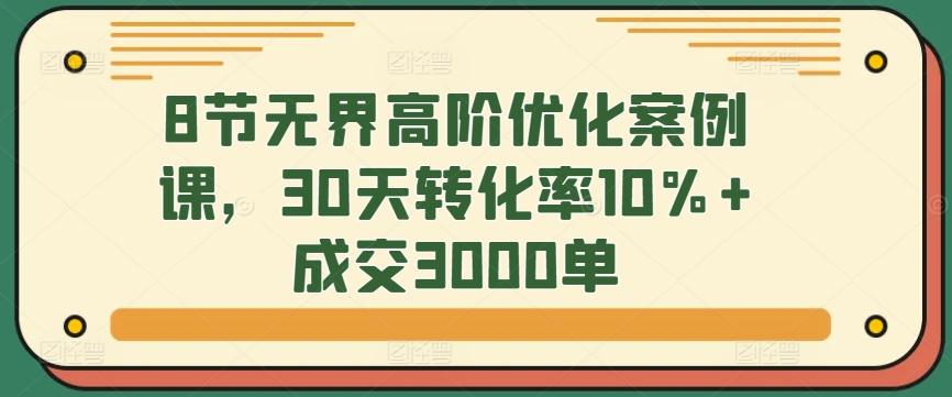 8节无界高阶优化案例课，30天转化率10%+成交3000单-轻创网